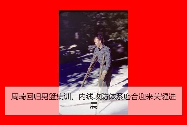 周琦回归男篮集训，内线攻防体系磨合迎来关键进展