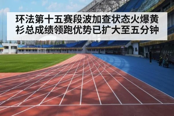 环法第十五赛段波加查状态火爆黄衫总成绩领跑优势已扩大至五分钟