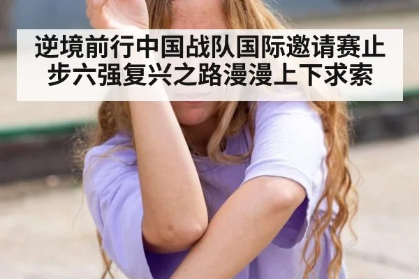 逆境前行中国战队国际邀请赛止步六强复兴之路漫漫上下求索